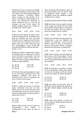 pág. 3 Douglas O de Lima
E.14) Num escritório de advocacia trabalham
apenas dois advogados e uma secretária. Como
o Dr. André e o Dr. Carlos sempre advogam em
causas diferentes, a secretária, Cláudia,
coloca 1 grampo em cada processo do Dr.
André e 2 grampos em cada processo do Dr.
Carlos, para diferenciá-los facilmente no
arquivo. Sabendo-se que, ao todo, são 78
processos nos quais foram usados 110
grampos, podemos concluir que o número de
processos do Dr. Carlos é igual a:
(a) 64 (b) 46 (c) 40 (d) 32 (e) 28
E.15) Um feirante separou um número inteiro
de dúzias de tangerinas (t), de maçãs (m) e de
pêras (p). Observou que, para cada maçã
arrumada, havia 2 tangerinas. Com 90 dúzias,
ele fez lotes com 6 tangerinas, lotes com 6
maçãs e lotes com 4 peras. Colocou em cada
lote, indistintamente, o preço de R$ 0,50.
Arrecadou R$ 105,00 na venda de todos eles.
Calcule: t, m e p.
E.16) Em um ônibus, transportando crianças,
se sentassem duas em cada banco 9 ficariam
em pé. No entanto, se sentassem 3 em cada
banco sobrariam 3 bancos vazios. Qual é o
número de bancos e quantas crianças estavam
no ônibus, respectivamente?
(a) 18 e 45 (d) 17 e 55
(b) 15 e 54 (e) 13 e 62
(c) 19 e 48
E.17) Determinar quantos passageiros viajam
em um certo ônibus, sabendo-se que se dois
passageiros ocupassem cada banco 26
ficariam em pé, e que se 3 ocupassem cada
banco 2 bancos ficariam vazios.
(a) 90 (b) 40 (c) 35 (d) 32 (e) 30
E.18) Um colégio quer premiar os melhores
alunos, distribuindo entre eles um certo
número de livros. Se der seis livros para cada
um restarão dez, se der oito livros a cada um
faltarão 4. Quantos são os alunos premiados e
quantos são os livros?
(a) 7 e 52 (d) 5 e 68
(b) 8 e 60 (e) 7 e 48
(c) 9 e 58
E.19) O IBGE contratou um certo número de
entrevistadores para realizar o
recenseamento em um cidade. Se cada um
deles recenseasse 100 residências, delas 60
não seriam visitadas. Como, no entanto, todas
as residências foram visitadas e cada
recenseador visitou 102 residências, quantas
residências tem a cidade?
(a) 3000 (b) 3020 (c) 3040 (d) 3060 (e) 3080
E.20) Um homem divide um saquinho de balas
entre crianças. Se o homem entra na divisão
todos recebem 24 balas. Mas se o homem dá a
sua parte as crianças, cada uma recebe 4
balas a mais. Quantas são as crianças?
(a) 168 (b) 88 (c) 68 (d) 12 (e) 6
E.21) Certa quantidade de sacos precisam ser
transportados e para isso dispõem-se de
jumentos. Se colocarmos 2 sacos em cada
jumento, sobram 13 sacos; se colocarmos 3
sacos em cada jumento, sobram 3 jumentos.
Quantos sacos precisam ser transportados?
(a) 44 (b) 45 (c) 57 (d) 22 (e) 30
E.22) Temos 3 pacotes com igual número de
balas e mais um com 10 balas apenas. Tirando-
se 6 balas de cada pacote ficamos ao todo
com 61 balas. Quantas balas tinha em cada um
dos 3 pacotes?
(a) 23 (b) 25 (c) 28 (d) 31 (e) 34
E.23) Um fazendeiro cria galinhas e coelhos.
Em um dado momento, esses animais somam
um total de 50 cabeças e 140 pés. Pode-se
concluir que o número de coelhos e galinhas é:
(a) 20 e 30 (d) 35 e 15
(b) 25 e 25 (e) 40 e 10
(c) 30 e 20
E.24) Uma pessoa tem 65 notas, umas de
R$ 50,00 e outras de R$ 20,00, possuindo ao
todo R$ 2.320,00. Quantas notas há de cada
espécie?
(a) 31 e 34 (d) 40 e 25
(b) 30 e 31 (e) 28 e 27
(c) 35 e 30
E.25) Temos, entre galinhas e carneiros, ao
todo 21 cabeças e 50 pés. Quantos animais há
de cada espécie?
(a) 17 e 4 (d) 14 e 7
(b) 16 e 5 (e) 13 e 8
(c) 15 e 6
 