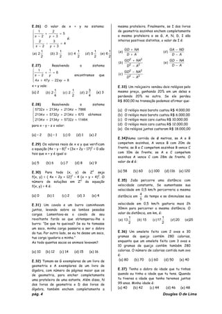 pág. 4 Douglas O de Lima
E.26) O valor de x + y no sistema:
⎪
⎪
⎩
⎪
⎪
⎨
⎧
=
+
−
−
=
+
+
−
4
3
3
2
2
5
3
2
2
1
yx
yx
é:
2
1
6)(
2
1
5)(
2
1
4)(
2
1
3)(
2
1
2)( edcba
E.27) Resolvendo o sistema
⎪
⎩
⎪
⎨
⎧
=−+
=+
−
822474
6
1
2
1
xyyx
yx encontramos que
x + y vale:
(a) 2
4
3
2)(
2
1
2)(
4
1
2)( dcb (e) 3
E.28) Resolvendo o sistema
⎪
⎩
⎪
⎨
⎧
=++
=++
=++
11464573221342134
670213457322134
7866213421345732
zyx
zyx
zyx
obtemos
para x – y – z o valor:
(a) – 2 (b) – 1 (c) 0 (d) 1 (e) 2
E.29) Os valores reais de x e y que verificam
a equação (4x – y – 8)2
+ (3x + 2y – 17)2
= 0 são
tais que x + y é igual a:
(a) 5 (b) 6 (c) 7 (d) 8 (e) 9
E.30) Para todo (x, y) de Z2
seja
f(x, y) = ( 4x + 2y + 12)2
– 4 (x + y + 4)2
. O
número de soluções em Z2
da equação
f(x, y) = 4 é:
(a) 0 (b) 1 (c) 2 (d) 3 (e) 4
E.31) Um cavalo e um burro caminhavam
juntos, levando sobre os lombos pesadas
cargas. Lamentava-se o cavalo de seu
revoltante fardo ao que obtemperou-lhe o
burro: “De que te queixas? Se eu te tomasse
um saco, minha carga passaria a ser o dobro
da tua. Por outro lado, se eu te desse um saco,
tua carga igualaria a minha.”
Ao todo quantos sacos os animais levavam?
(a) 10 (b) 12 (c) 14 (d) 15 (e) 16
E.32) Tomam-se G exemplares de um livro de
geometria e A exemplares de um livro de
álgebra, com número de páginas maior que os
de geometria, para encher completamente
uma prateleira de uma estante. Além disso, N
dos livros de geometria e D dos livros de
álgebra, também enchem completamente a
mesma prateleira. Finalmente, se I dos livros
de geometria sozinhos enchem completamente
a mesma prateleira e se G, A, N, D, I são
inteiros positivos distintos, o valor de I é:
22
22
22
22
)(
)()(
)()(
AD
NAGD
c
AD
NAGD
e
AD
NAGD
b
AD
NDGA
d
AD
NAGD
a
−
−
−
−
−
+
−
−
+
+
E.33) Um relojoeiro vendeu dois relógios pelo
mesmo preço, ganhando 20% em um deles e
perdendo 20% no outro. Se ele perdeu
R$ 800,00 na transação podemos afirmar que:
(a) O relógio mais barato custou R$ 4.000,00
(b) O relógio mais barato custou R$ 6.000,00
(c) O relógio mais caro custou R$ 10.000,00
(d) O relógio mais caro custou R$ 12.000,00
(e) Os relógios juntos custaram R$ 18.000,00
E.34)Numa corrida de d metros, se A e B
competem sozinhos, A vence B com 20m de
frente; se B e C competem sozinhos B vence C
com 10m de frente; se A e C competem
sozinhos A vence C com 28m de frente. O
valor de d é:
(a) 58 (b) 60 (c) 100 (d) 116 (e) 120
E.35) João percorre uma distância com
velocidade constante, Se aumentasse sua
velocidade em 0,5 km/h percorreria a mesma
distância em
5
4
do tempo e se diminuísse sua
velocidade em 0,5 km/h gastaria mais 2h
30min para percorrer a mesma distância. O
valor da distância, em km, é:
25)(20)(
2
1
17)(15)(
2
1
13)( edcba
E.36) Um omelete feito com 2 ovos e 30
gramas de queijo contém 280 calorias,
enquanto que um omelete feito com 3 ovos e
10 gramas de queijo contém também 280
calorias. O número de calorias contida num ovo
é:
(a) 80 (b) 70 (c) 60 (d) 50 (e) 40
E.37) Tenho o dobro da idade que tu tinhas
quando eu tinha a idade que tu tens. Quando
tu tiveres a idade que tenho teremos juntos
99 anos. Minha idade é:
(a) 40 (b) 42 (c) 44 (d) 46 (e) 48
 
