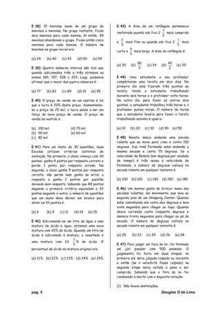 pág. 5 Douglas O de Lima
E.38) 15 meninas saem de um grupo de
meninos e meninas. No grupo restante, ficam
dois meninos para cada menina. Aí então, 45
meninos abandonam o grupo. Ficam então cinco
meninas para cada menino. O número de
meninas no grupo inicial era:
(a) 29 (b) 40 (c) 43 (d) 50 (e) 55
E.39) Quatro números inteiros são tais que
quando adicionados três a três obtemos as
somas 180, 197, 208 e 222. Logo, podemos
afirmar que o maior dos quatro números é:
(a) 77 (b) 83 (c) 89 (d) 91 (e) 95
E.40) O preço de venda de um vestido é tal
que o lucro é 20% deste preço. Aumentando-
se o preço de 20 mil, o lucro passa a ser um
terço do novo preço de venda. O preço de
venda do vestido é:
(a) 100 mil (d) 70 mil
(b) 90 mil (e) 60 mil
(c) 80 mil
E.41) Para um teste de 30 questões, duas
Escolas utilizam critérios distintos de
avaliação. Na primeira, o aluno começa com 30
pontos; ganha 4 pontos por resposta correta e
perde 1 ponto por resposta errada. Na
segunda, o aluno ganha 5 pontos por resposta
correta; não perde nem ganha se errar a
resposta e ganha 2 pontos por questão
deixada sem resposta. Sabendo que 84 pontos
segundo o primeiro critério equivalem a 93
pontos segundo o outro, o número de questões
que um aluno deve deixar em branco para
obter os 93 pontos é:
(a) 6 (b) 9 (c) 11 (d) 14 (e) 15
E.42) Adicionando-se um litro de água a uma
mistura de ácido e água, obtemos uma nova
mistura com 20% de ácido. Quando um litro de
ácido é adicionado à mistura, o resultado é
uma mistura com 33
3
1
% de ácido. O
percentual de ácido na mistura original era:
(a) 21% (b) 22% (c) 23% (d) 24% (e) 25%
E.43) A área de um retângulo permanece
inalterada quando ele fica 2
2
1
mais comprido
e
3
2
mais fino ou quando ele fica 2
2
1
mais
curto e
3
4
mais largo. A área do retângulo é:
(a) 30 (b)
3
80
(c) 24 (d)
2
45
(e) 20
E.44) Uma estudante e seu professor
completaram uma tarefa em dois dias. No
primeiro dia eles fizeram três quintos da
tarefa, tendo a estudante trabalhando
durante seis horas e o professor vinte horas.
No outro dia, para fazer os outros dois
quintos, a estudante trabalhou três horas e o
professor quinze horas. O número de horas
que a estudante levaria para fazer a tarefa
trabalhando sozinha é igual a:
(a) 10 (b) 20 (c) 30 (d) 40 (e) 50
E.45) Renata desce andando uma escada
rolante que se move para cima e conta 150
degraus. Sua irmã Fernanda sobe andando a
mesma escada e conta 75 degraus. Se a
velocidade de Renata (em degraus por unidade
de tempo) é três vezes a velocidade de
Fernanda, o número de degraus visíveis na
escada rolante em qualquer instante é:
(a) 100 (b) 120 (c) 140 (d) 150 (e) 180
E.46) Um menino gosta de brincar numa das
escadas rolantes, em movimento, que leva ao
segundo piso de um Shopping Center. Quando
sobe caminhando ele conta dez degraus e leva
vinte segundos para chegar ao topo. Quando
desce correndo conta cinqüenta degraus e
demora trinta segundos para chegar ao pé da
escada. O número de degraus visíveis na
escada rolante em qualquer instante é:
(a) 20 (b) 22 (c) 24 (d) 26 (e) 28
E.47) Para julgar um fora da lei, foi formado
um júri popular com 500 pessoas. O
julgamento foi feito em duas etapas: na
primeira ele seria julgado culpado ou inocente
e então (se o veredicto fosse culpado) na
segunda etapa seria votada a pena a ser
cumprida. Sabendo que o fora da lei foi
condenado à morte com a seguinte votação:
(1) Não houve abstenções.
 