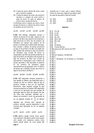 pág. 6 Douglas O de Lima
(2) A pena de morte obteve 80 votos a mais
que o veredicto culpado.
(3) A soma do número de votos com veredicto
inocente e o número de votos contra a
pena de morte foi igual ao número de
votos a favor da pena de morte.
A diferença entre o número de votos a favor
da pena de morte e o número de votos a favor
da inocência do fora da lei foi:
(a) 110 (b) 120 (c) 130 (d) 140 (e) 150
E.48) Uma Bióloga, desejando calcular o
número de peixes de um lago, captura no dia
primeiro de Maio uma amostra de 60 peixes e
após marcá-los os solta. No dia primeiro de
Setembro ela captura uma amostra de 70
peixes e constata que 3 deles estão marcados.
Para calcular o número de peixes existentes
no lago no dia primeiro de Maio ela supõe que
25% desses não estavam no lago em primeiro
de Setembro (em virtude de morte ou
emigrações); que 40% dos peixes presentes no
lago em primeiro de Setembro não estavam no
lago em primeiro de Maio (em virtude de
nascimentos e imigrações) e que o número de
peixes marcados e não marcados na amostra
do dia primeiro de Setembro sejam
representativos da população total. O número
de peixes que a Bióloga calculou que havia no
lago no dia primeiro de Maio é:
(a) 810 (b) 820 (c) 830 (d) 840 (e) 850
E.49) 400 deputados estavam presentes a
uma sessão na Câmara dos Deputados para a
votação de uma Lei Salarial. Sabe-se que na
primeira votação a nova Lei foi rejeitada.
Entretanto, numa segunda votação na qual
estavam presentes os mesmos 400 deputados
a nova Lei foi aprovada com uma margem de
aprovação igual ao dobro da margem com que
ela tinha sido rejeitada. Sabendo que o
número de votantes a favor da aprovação da
Lei na segunda votação foi
11
12
do número
daqueles que votaram pela rejeição na
primeira votação, quantos deputados a mais
votaram pela aprovação da Lei na segunda
votação?
(a) 75 (b) 60 (c) 50 (d) 45 (e) 20
E.50) Quatro maçãs custam tanto quanto
cinco ameixas; três pêras custam tanto quanto
sete maçãs; oito damascos custam tanto
quanto quinze pêras. Se cinco maçãs são
vendidas por 2 reais, qual o menor número
inteiro de reais que comprará um número igual
de cada um dos quatro tipos de frutas?
(a) 1021 (d) 1024
(b) 1022 (e) 1025
(c) 1023
Gabarito
E.1) 12 e 18
E.2) 6 e 10
E.3) 21/28
E.4) 18 e 20
E.5) 100 e 120
E.6) 98 e 126
E.7) 32
E.8) 10 tábuas
E.9) 4 horas 360 km
E.10) nasceu em 164, morreu em 1727
E.11) C
E.12) B
E.13) (a) 7 pessoas / (b) R$ 8,00
E.14) D
E.15) t = 40 dúzias / m= 20 dúzias / p = 30 dúzias
E.16) A
E.17) A
E.18) A
E.19) D
E.20) E
E.21) C
E.22) B
E.23) A
E.24) A
E.25) A
E.26) E
E.27) D
E.28) C
E.29) C
E.30) C
E.31) B
E.32) D
E.33) D
E.34) C
E.35) B
E.36) A
E.37) C
E.38) B
E.39) C
E.40) A
E.41) B
E.42) E
E.43) E
E.44) C
E.45) B
E.46) D
E.47) D
 