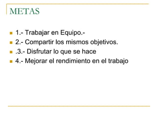 METAS
 1.- Trabajar en Equipo.-
 2.- Compartir los mismos objetivos.
 .3.- Disfrutar lo que se hace
 4.- Mejorar el rendimiento en el trabajo
 