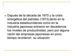  Dspués de la década de 1970 y la crisis
energética del petróleo (1973),tanto en la
industria estadounidense como en la
industria japonesa entraron en decadencia
los niveles de productividad, pero por alguna
razón las empresas japonesas en poco
tiempo revirtieron su situación
 