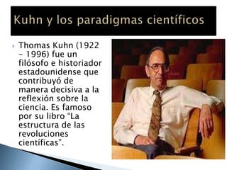  Thomas Kuhn (1922
- 1996) fue un
filósofo e historiador
estadounidense que
contribuyó de
manera decisiva a la
reflexión sobre la
ciencia. Es famoso
por su libro “La
estructura de las
revoluciones
científicas”.
 