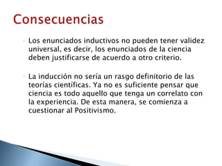 ◦ Los enunciados inductivos no pueden tener validez
universal, es decir, los enunciados de la ciencia
deben justificarse de acuerdo a otro criterio.
◦ La inducción no sería un rasgo definitorio de las
teorías científicas. Ya no es suficiente pensar que
ciencia es todo aquello que tenga un correlato con
la experiencia. De esta manera, se comienza a
cuestionar al Positivismo.
 