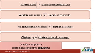 Tú fuiste al cine y tu hermano se quedó en casa.
Vendrán mis amigas e iremos al concierto.
No conversan en mi clase ni pierden el tiempo.
Chatea que chatea todo el domingo.
Oración compuesta
coordinada conjuntiva copulativa
DOCENTE: MERY CORONEL MEJÍA
 