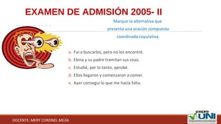 EXAMEN DE ADMISIÓN 2005- II
Marque la alternativa que
presenta una oración compuesta
coordinada copulativa.
a. Fui a buscarlos, pero no los encontré.
b. Elena y su padre tramitan sus visas.
c. Estudié, por lo tanto, aprobé.
d. Ellos llegaron y comenzaron a comer.
e. Ayer conseguí lo que me hacía falta.
DOCENTE: MERY CORONEL MEJÍA
 