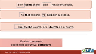 Bien cuenta chiste, bien ríe a pierna suelta.
Ya toca el piano, ya baila con su esposa.
Ora escribe la carta, ora duerme en su cuarto.
Oración compuesta
coordinada conjuntiva distributiva
DOCENTE: MERY CORONEL MEJÍA
 