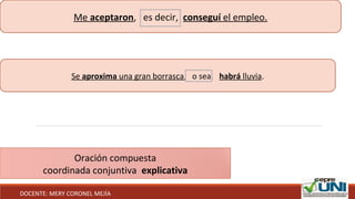 Me aceptaron, es decir, conseguí el empleo.
Se aproxima una gran borrasca, o sea, habrá lluvia.
Oración compuesta
coordinada conjuntiva explicativa
DOCENTE: MERY CORONEL MEJÍA
 