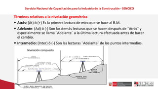 Servicio Nacional de Capacitación para la Industria de la Construcción - SENCICO
Términos relativos a la nivelación geométrica
 Atrás: (At) ó (+) Es la primera lectura de mira que se hace al B.M.
 Adelante: (Ad) ó (-) Son las demás lecturas que se hacen después de ¨Atrás¨ y
especialmente se llama ¨Adelante¨ a la última lectura efectuada antes de hacer
el cambio.
 Intermedio: (Inter) ó (-) Son las lecturas ¨Adelante¨ de los puntos intermedios.
Nivelación compuesta
 