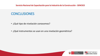 Servicio Nacional de Capacitación para la Industria de la Construcción - SENCICO
CONCLUSIONES
• ¿Qué tipo de nivelación conocemos?
• ¿Qué instrumentos se usan en una nivelación geométrica?
 