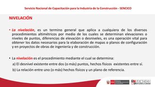 Servicio Nacional de Capacitación para la Industria de la Construcción - SENCICO
NIVELACIÓN
• La nivelación, es un termino general que aplica a cualquiera de los diversos
procedimientos altimétricos por medio de los cuales se determinan elevaciones o
niveles de puntos, diferencias de elevación o desniveles, es una operación vital para
obtener los datos necesarios para la elaboración de mapas o planos de configuración
y en proyectos de obras de ingeniería y de construcción.
• La nivelación es el procedimiento mediante el cual se determina:
a) El desnivel existente entre dos (o más) puntos, hechos físicos existentes entre sí.
b) La relación entre uno (o más) hechos físicos y un plano de referencia.
 
