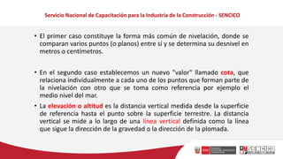 Servicio Nacional de Capacitación para la Industria de la Construcción - SENCICO
• El primer caso constituye la forma más común de nivelación, donde se
comparan varios puntos (o planos) entre sí y se determina su desnivel en
metros o centímetros.
• En el segundo caso establecemos un nuevo "valor" llamado cota, que
relaciona individualmente a cada uno de los puntos que forman parte de
la nivelación con otro que se toma como referencia por ejemplo el
medio nivel del mar.
• La elevación o altitud es la distancia vertical medida desde la superficie
de referencia hasta el punto sobre la superficie terrestre. La distancia
vertical se mide a lo largo de una línea vertical definida como la línea
que sigue la dirección de la gravedad o la dirección de la plomada.
 