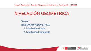 Servicio Nacional de Capacitación para la Industria de la Construcción - SENCICO
Temas
NIVELACIÓN GEOMÉTRICA
1. Nivelación simple
2. Nivelación Compuesta
NIVELACIÓN GEOMÉTRICA
 