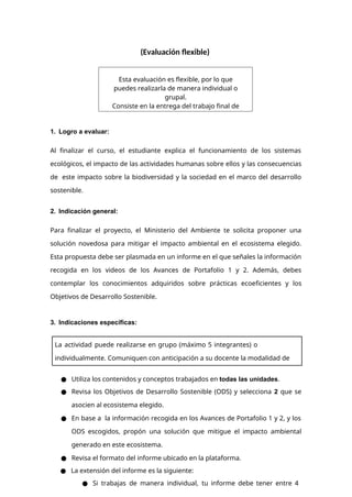 (Evaluación flexible)
1. Logro a evaluar:
Al ﬁnalizar el curso, el estudiante explica el funcionamiento de los sistemas
ecológicos, el impacto de las actividades humanas sobre ellos y las consecuencias
de este impacto sobre la biodiversidad y la sociedad en el marco del desarrollo
sostenible.
2. Indicación general:
Para finalizar el proyecto, el Ministerio del Ambiente te solicita proponer una
solución novedosa para mitigar el impacto ambiental en el ecosistema elegido.
Esta propuesta debe ser plasmada en un informe en el que señales la información
recogida en los videos de los Avances de Portafolio 1 y 2. Además, debes
contemplar los conocimientos adquiridos sobre prácticas ecoeficientes y los
Objetivos de Desarrollo Sostenible.
3. Indicaciones específicas:
● Utiliza los contenidos y conceptos trabajados en todas las unidades.
● Revisa los Objetivos de Desarrollo Sostenible (ODS) y selecciona 2 que se
asocien al ecosistema elegido.
● En base a la información recogida en los Avances de Portafolio 1 y 2, y los
ODS escogidos, propón una solución que mitigue el impacto ambiental
generado en este ecosistema.
● Revisa el formato del informe ubicado en la plataforma.
● La extensión del informe es la siguiente:
● Si trabajas de manera individual, tu informe debe tener entre 4
Esta evaluación es flexible, por lo que
puedes realizarla de manera individual o
grupal.
Consiste en la entrega del trabajo final de
análisis en la semana final.
La actividad puede realizarse en grupo (máximo 5 integrantes) o
individualmente. Comuniquen con anticipación a su docente la modalidad de
trabajo elegida.
 