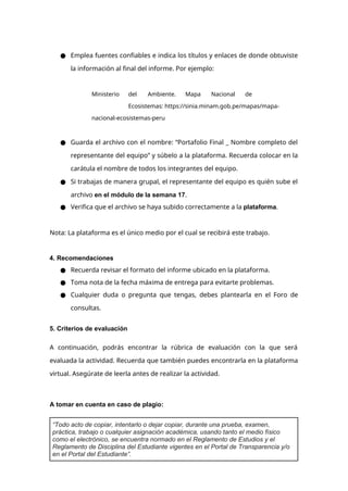 ● Emplea fuentes confiables e indica los títulos y enlaces de donde obtuviste
la información al final del informe. Por ejemplo:
Ministerio del Ambiente. Mapa Nacional de
Ecosistemas: https://sinia.minam.gob.pe/mapas/mapa-
nacional-ecosistemas-peru
● Guarda el archivo con el nombre: “Portafolio Final _ Nombre completo del
representante del equipo” y súbelo a la plataforma. Recuerda colocar en la
carátula el nombre de todos los integrantes del equipo.
● Si trabajas de manera grupal, el representante del equipo es quién sube el
archivo en el módulo de la semana 17.
● Verifica que el archivo se haya subido correctamente a la plataforma.
Nota: La plataforma es el único medio por el cual se recibirá este trabajo.
4. Recomendaciones
● Recuerda revisar el formato del informe ubicado en la plataforma.
● Toma nota de la fecha máxima de entrega para evitarte problemas.
● Cualquier duda o pregunta que tengas, debes plantearla en el Foro de
consultas.
5. Criterios de evaluación
A continuación, podrás encontrar la rúbrica de evaluación con la que será
evaluada la actividad. Recuerda que también puedes encontrarla en la plataforma
virtual. Asegúrate de leerla antes de realizar la actividad.
A tomar en cuenta en caso de plagio:
“Todo acto de copiar, intentarlo o dejar copiar, durante una prueba, examen,
práctica, trabajo o cualquier asignación académica, usando tanto el medio físico
como el electrónico, se encuentra normado en el Reglamento de Estudios y el
Reglamento de Disciplina del Estudiante vigentes en el Portal de Transparencia y/o
en el Portal del Estudiante”.
 