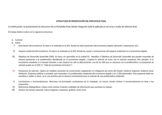 ESTRUCTURA DE PRESENTACIÓN DEL PORTAFOLIO FINAL
A continuación, te presentamos la estructura de tu Portafolio final, donde integrarás todo lo aplicado en el curso a modo de informe final.
El trabajo deberá contar con la siguiente estructura:
a. Carátula
b. Índice
I. Descripción del ecosistema: En base a lo realizado en la AP1, brinda los datos generales del ecosistema elegido (ubicación, importancia, etc).
II. Impacto ambiental del ecosistema: En base a lo realizado en la AP2, brinda las causas y consecuencias del impacto ambiental en el ecosistema elegido.
III. Objetivos de Desarrollo Sostenible (ODS): En base a lo aprendido en la unidad 03. Identifica 2 Objetivos de Desarrollo Sostenible que puedan responder de
manera pertinente a la problemática identificada en el ecosistema elegido, y explica la relación de estos con la solución propuesta (Por ejemplo: Si el
ecosistema estudiado es el bosque húmedo y cuyo impacto ha sido la deforestación, uno de los ODS que se relaciona con la problemática y la propuesta de
solución puede ser el ODS 15 “Vida de ecosistemas terrestres”).
IV. Propuestas de solución: Explica las medidas existentes de conservación, adaptación y/o mitigación por parte del Estado, Gobierno Regional, Gobierno local,
Población, Empresas públicas o privadas, que respondan a la problemática ambiental del ecosistema elegido y los 2 ODS planteados. Esta propuesta debe ser
novedosa y viable; es decir, no es una práctica que se observa comúnmente para la solución de una problemática ambiental.
V. Conclusiones y recomendaciones: Menciona tus principales conclusiones de lo trabajado, así mismo, brinda mínimo 3 recomendaciones en base a tus
propuestas.
VI. Referencias bibliográficas: Coloca como mínimo 4 fuentes confiables de información que sustentan tu trabajo.
VII. Anexos: De manera opcional, coloca imágenes, esquemas, gráficos, entre otros.
 
