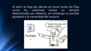 Al abrir la hoja de cálculo en Excel tanto las filas
como las columnas tienen un tamaño
determinado por defecto, sin embargo es posible
ajustarlo a la necesidad del usuario.
 
