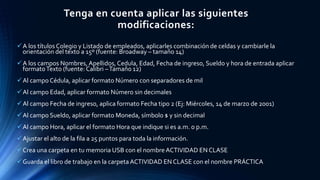 Tenga en cuenta aplicar las siguientes
modificaciones:
A los títulos Colegio y Listado de empleados, aplicarles combinación de celdas y cambiarle la
orientación del texto a 15º (fuente: Broadway – tamaño 14)
A los campos Nombres, Apellidos,Cedula, Edad, Fecha de ingreso, Sueldo y hora de entrada aplicar
formatoTexto (fuente: Calibri –Tamaño 12)
Al campo Cédula, aplicar formato Número con separadores de mil
Al campo Edad, aplicar formato Número sin decimales
Al campo Fecha de ingreso, aplica formato Fecha tipo 2 (Ej: Miércoles, 14 de marzo de 2001)
Al campo Sueldo, aplicar formato Moneda, símbolo $ y sin decimal
Al campo Hora, aplicar el formato Hora que indique si es a.m. o p.m.
Ajustar el alto de la fila a 25 puntos para toda la información.
Crea una carpeta en tu memoria USB con el nombre ACTIVIDAD EN CLASE
Guarda el libro de trabajo en la carpeta ACTIVIDAD EN CLASE con el nombre PRÁCTICA
 