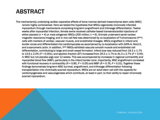 ABSTRACT
The mechanism(s) underlying cardiac reparative effects of bone marrow-derived mesenchymal stem cells (MSC)
remain highly controversial. Here we tested the hypothesis that MSCs regenerate chronically infarcted
myocardium through mechanisms comprising long-term engraftment and trilineage differentiation. Twelve
weeks after myocardial infarction, female swine received catheter-based transendocardial injections of
either placebo (n = 4) or male allogeneic MSCs (200 million; n = 6). Animals underwent serial cardiac
magnetic resonance imaging, and in vivo cell fate was determined by co-localization of Y-chromosome (Ypos)
cells with markers of cardiac, vascular muscle, and endothelial lineages. MSCs engrafted in infarct and
border zones and differentiated into cardiomyocytes as ascertained by co-localization with GATA-4, Nkx2.5,
and α-sarcomeric actin. In addition, Ypos MSCs exhibited vascular smooth muscle and endothelial cell
differentiation, contributing to large and small vessel formation. Infarct size was reduced from 19.3 ± 1.7%
to 13.9 ± 2.0% (P < 0.001), and ejection fraction (EF) increased from 35.0 ± 1.7% to 41.3 ± 2.7% (P < 0.05)
in MSC but not placebo pigs over 12 weeks. This was accompanied by increases in regional contractility and
myocardial blood flow (MBF), particularly in the infarct border zone. Importantly, MSC engraftment correlated
with functional recovery in contractility (R = 0.85, P < 0.05) and MBF (R = 0.76, P < 0.01). Together these
findings demonstrate long-term MSC survival, engraftment, and trilineage differentiation following
transplantation into chronically scarred myocardium. MSCs are an adult stem cell with the capacity for
cardiomyogenesis and vasculogenesis which contribute, at least in part, to their ability to repair chronically
scarred myocardium.
T A M A R A J O R Q U I E R A
 