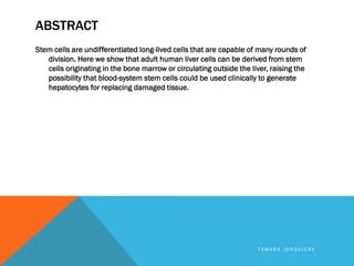 ABSTRACT
Stem cells are undifferentiated long-lived cells that are capable of many rounds of
division. Here we show that adult human liver cells can be derived from stem
cells originating in the bone marrow or circulating outside the liver, raising the
possibility that blood-system stem cells could be used clinically to generate
hepatocytes for replacing damaged tissue.
T A M A R A J O R Q U I E R A
 