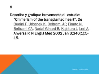 8
Describa y grafique brevemente el estudio:
“Chimerism of the transplanted heart”. De
Quaini F, Urbanek K, Beltrami AP, Finato N,
Beltrami CA, Nadal-Ginard B, Kajstura J, Leri A,
Anversa P. N Engl J Med 2002 Jan 3;346(1):5-
15.
T A M A R A J O R Q U I E R A
 