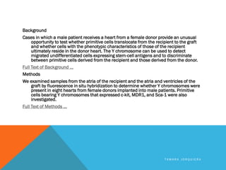 Background
Cases in which a male patient receives a heart from a female donor provide an unusual
opportunity to test whether primitive cells translocate from the recipient to the graft
and whether cells with the phenotypic characteristics of those of the recipient
ultimately reside in the donor heart. The Y chromosome can be used to detect
migrated undifferentiated cells expressing stem-cell antigens and to discriminate
between primitive cells derived from the recipient and those derived from the donor.
Full Text of Background ...
Methods
We examined samples from the atria of the recipient and the atria and ventricles of the
graft by fluorescence in situ hybridization to determine whether Y chromosomes were
present in eight hearts from female donors implanted into male patients. Primitive
cells bearing Y chromosomes that expressed c-kit, MDR1, and Sca-1 were also
investigated.
Full Text of Methods ...
T A M A R A J O R Q U I E R A
 