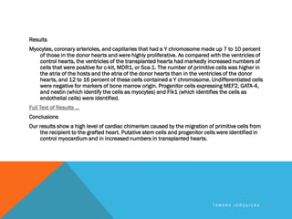 Results
Myocytes, coronary arterioles, and capillaries that had a Y chromosome made up 7 to 10 percent
of those in the donor hearts and were highly proliferative. As compared with the ventricles of
control hearts, the ventricles of the transplanted hearts had markedly increased numbers of
cells that were positive for c-kit, MDR1, or Sca-1. The number of primitive cells was higher in
the atria of the hosts and the atria of the donor hearts than in the ventricles of the donor
hearts, and 12 to 16 percent of these cells contained a Y chromosome. Undifferentiated cells
were negative for markers of bone marrow origin. Progenitor cells expressing MEF2, GATA-4,
and nestin (which identify the cells as myocytes) and Flk1 (which identifies the cells as
endothelial cells) were identified.
Full Text of Results ...
Conclusions
Our results show a high level of cardiac chimerism caused by the migration of primitive cells from
the recipient to the grafted heart. Putative stem cells and progenitor cells were identified in
control myocardium and in increased numbers in transplanted hearts.
T A M A R A J O R Q U I E R A
 