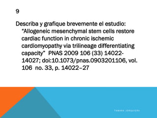 9
Describa y grafique brevemente el estudio:
“Allogeneic mesenchymal stem cells restore
cardiac function in chronic ischemic
cardiomyopathy via trilineage differentiating
capacity” PNAS 2009 106 (33) 14022-
14027; doi:10.1073/pnas.0903201106, vol.
106 no. 33, p. 14022–27
T A M A R A J O R Q U I E R A
 