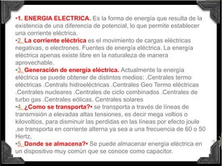 9
•1. ENERGIA ELECTRICA. Es la forma de energía que resulta de la
existencia de una diferencia de potencial, lo que permite establecer
una corriente eléctrica.
•2. La corriente eléctrica es el movimiento de cargas eléctricas
negativas, o electrones. Fuentes de energía eléctrica. La energía
eléctrica apenas existe libre en la naturaleza de manera
aprovechable.
•3. Generación de energía eléctrica. Actualmente la energía
eléctrica se puede obtener de distintos medios: .Centrales termo
eléctricas .Centrals hidroeléctricas .Centrales Geo Termo eléctricas
.Centrales nucleares .Centrales de ciclo combinados .Centrales de
turbo gas .Centrales eólicas. Centrales solares
•4. ¿Como se transporta?• se transporta a través de líneas de
transmisión a elevadas altas tensiones, es decir mega voltios o
kilovoltios, para disminuir las perdidas en las líneas por efecto joule
,se transporta en corriente alterna ya sea a una frecuencia de 60 o 50
Hertz,
•5. Donde se almacena?• Se puede almacenar energía eléctrica en
un dispositivo muy común que se conoce como capacitor.
 