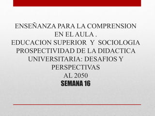 ENSEÑANZA PARA LA COMPRENSION 
EN EL AULA . 
EDUCACION SUPERIOR Y SOCIOLOGIA 
PROSPECTIVIDAD DE LA DIDACTICA 
UNIVERSITARIA: DESAFIOS Y 
PERSPECTIVAS 
AL 2050 
SEMANA 16 
 