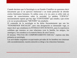 Cuando decimos que la Sociología es un Estudio Científico no queremos decir 
únicamente que es un ejercicio intelectual o un modo particular de abordar 
ciertos fenómenos humanos. Es ambas cosas a la vez, pero es sobre todo un 
cuerpo de conocimientos sobre la sociedad. La palabra “CIENCIA” 
necesariamente supone que hay algo “CONTENIDO” que estudia y que existe 
a la vez un procedimiento “METODO” de estudiarlo. 
El contenido de la sociología se ha dicho frecuentemente que son los 
“FENOMENOS SOCIALES”, pero esta designación es demasiado vaga, es 
mejor decir que estudiamos la INTERACCION HUMANA, pues la experiencia 
cotidiana que tenemos en esas relaciones (con la familia, los amigos, los 
enemigos y los extraños) es la materia básica de esta Ciencia. 
El término “PAUTAS DE COMPORTAMIENTO SOCIAL” expresa una idea 
primaria en sociología. 
Las actividades singulares excepcionales privadas de los hombres nos interesan 
sólo secundariamente; nuestra atención se dirige a las relaciones humanas. 
 