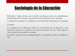 Sociología de la Educación 
Ballantine y Spade afirman que el análisis sociológico provee un entendimiento 
más profundo de las formas y propósitos de la educación en una sociedad. 
La educación constituye el componente estructural más importantes de cualquier 
sociedad. 
La sociología de la educación enfoca en la institución de la educación y sus 
estructuras, procesos y patrones de interacción dentro de ella. Estos aspectos 
varían mucho de sociedad en sociedad. 
Sociedad y educación son interdependientes y los cambios en una, se reflejan en 
otra 
 
