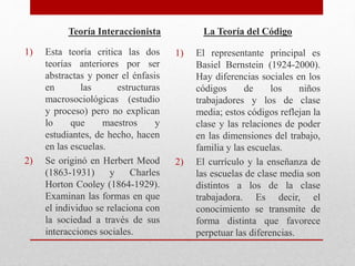 Teoría Interaccionista 
1) Esta teoría critica las dos 
teorías anteriores por ser 
abstractas y poner el énfasis 
en las estructuras 
macrosociológicas (estudio 
y proceso) pero no explican 
lo que maestros y 
estudiantes, de hecho, hacen 
en las escuelas. 
2) Se originó en Herbert Meod 
(1863-1931) y Charles 
Horton Cooley (1864-1929). 
Examinan las formas en que 
el individuo se relaciona con 
la sociedad a través de sus 
interacciones sociales. 
La Teoría del Código 
1) El representante principal es 
Basiel Bernstein (1924-2000). 
Hay diferencias sociales en los 
códigos de los niños 
trabajadores y los de clase 
media; estos códigos reflejan la 
clase y las relaciones de poder 
en las dimensiones del trabajo, 
familia y las escuelas. 
2) El currículo y la enseñanza de 
las escuelas de clase media son 
distintos a los de la clase 
trabajadora. Es decir, el 
conocimiento se transmite de 
forma distinta que favorece 
perpetuar las diferencias. 
 