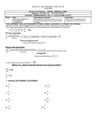 ESCUELA SECUNDARIA VESP NO. 84
“ JOSÉ MARTÍ”
Bloque
1
Ejes
SENTIDO NUMÉRICO Y
PENSAMIENTO
ALGEBRAICO
Aprendizajes esperados
Resuelve problemas que implican el uso de
las leyes de los exponentes y de la notación
científica.
Contenidos
Resolución de multiplicaciones y
divisiones con números enteros.
PARA CONTINUAR CON LAS OPERACIONES POTENCIA AHORA CALCULARÁS EL COCIENTE DE POTENCIAS .
Recuerda “cociente “significa dividir por lo que “cociente de Potencias “ significa que dividirás potencias.
Para realizar esta operación nos apoyaremos en la representación en forma de fracción de la unidad:
1 =
2
2
=
3
3
=
4
4
=
5
5
=
10
10
etc.
Primer ejemplo:
25
23
=
2(2)(2)(2)(2)
2(2)(2)
= (
2
2
)(
2
2
) (
2
2
) (2) (2) = (1)(1) (1) (2) (2) = 22
Ordenar considerando que (
2
2
) = 1
Segundo ejemplo:
108
102
=
( 10)(10)(10)(10)(10)(10)(10)(10)
(10)(10)
= (
10
10
)(
10
10
) (10) (10) (10) (10) (10) (10) =
Ordenar considerando que (
10
10
) = 1
= (1)(1) (10) (10) (10) (10) (10) (10) = 106
Observa¿Qué relación tienen los exponentes?
108
102
=106
25
23
= 22
1.- CALCULA LOS COCIENTES DE POTENCIAS
a) 2
5
2
2
b) 5
6
2
2
c) 5
7
3
3
d) 1
5
5
5
e) 5
5
4
4
f) 3
8
10
10
g) 2
2
2n
h) m
n
2
2
Nombre de la Profesora BEATRIZ SANCHEZ FLORES
Asignatura: MATEMÁTICAS SEGUNDO GRADO
ACTIVIDAD CORRESPONDIENTE DEL 16 – 20 DE OCTUBRE DE 2017
 