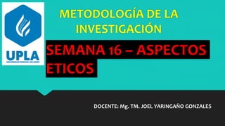 METODOLOGÍA DE LA
INVESTIGACIÓN
DOCENTE: Mg. TM. JOEL YARINGAÑO GONZALES
SEMANA 16 – ASPECTOS
ETICOS
 