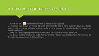 ¿Cómo agregar marcos de texto?
1. Hacer clic en la ventana de Insertar o en la barra de objetos.
2. Arrastrar para trazar un marco de texto, comenzando pos la parte superior izquierda, donde
quieres que comience tu texto, arrastrar hasta la parte inferior derecha hasta donde quiera que
concluya el texto.
3. Haz “clic” en cualquier parte del marco de texto para activar el modo de edición.
4. Si deseas cambiar el estilo de texto (fuente, tamaño y estilo) usando la barra de herramienta de
formato, luego comienza a digitar el texto.
 