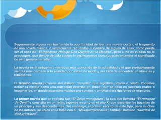 Seguramente alguna vez has tenido la oportunidad de leer una novela corta o el fragmento
de una novela clásica, o simplemente recuerdas el nombre de alguna de ellas; como puede
ser el caso de “El ingenioso Hidalgo Don Quijote de la Mancha”, pero si no es el caso no te
preocupes, que dentro de esta sesión te explicaremos cómo puedes entender el significado
de este género narrativo.

La novela es él subgénero narrativo más conocido de la actualidad y el que probablemente
sientes más cercano a tu realidad por estar de moda y ser fácil de encontrar en librerías y
bibliotecas.

El término novela proviene del italiano “novella” que significa noticia o relato. Podemos
definir la novela como una narración extensa en prosa, que se basa en sucesos reales o
imaginarios, en donde aparecen muchos personajes y amplias descripciones de espacios.

La primer novela que se registró fue “El Genji monogatari”, la cual fue llamada “El romance
de Genji” y consistía en un relato japonés escrito en el año XI que describe las hazañas de
un príncipe y sus descendientes. Sin embargo, el primer escrito de este tipo, para muchos
de los autores, se ubica en la India con el “Dasakumaracarita”, también llamado “Cuentos de
diez príncipes”.
 