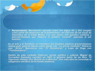 Renacimiento. Movimiento ubicado entre los siglos XV y XVI surgido
   como parte del desarrollo de la humanidad y en reacción de las tasas de
   impuestos de la Edad Media. Fue una época con grandes cambios y
   descubrimientos que adquirió la palabra “renacer” aplicada al ser
   humano.

En el arte y la literatura se retomaron los modelos clásicos grecorromanos
destacando autores latinos como Dante con “La divina comedia”, Petrarca
con “África”, Boccaccio con “El Decamerón” y Lope de Vega con
“Fuenteovejuna”.

Dentro de este contexto histórico, social, político y cultural, Miguel de
Cervantes Saavedra escribió en 1605 la primera parte de su libro “El
Ingenioso Hidalgo Don Quijote de la Mancha”. Con esta obra se consolidó el
subgénero narrativo de la novela moderna.
 