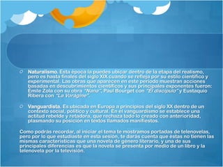 Naturalismo. Esta época la puedes ubicar dentro de la etapa del realismo,
   pero es hasta finales del siglo XIX cuando se refleja por su estilo científico y
   experimental. Las obras que aparecen en este periodo muestran acciones
   basadas en descubrimientos científicos y sus principales exponentes fueron:
   Émile Zola con su obra “Nana”, Paul Bourget con “Él discípulo” y Eustaquio
   Ribera con “La Vorágine”.

   Vanguardista. Es ubicada en Europa a principios del siglo XX dentro de un
   contexto social, político y cultural. En el vanguardismo se establece una
   actitud rebelde y retadora, que rechaza todo lo creado con anterioridad,
   plasmando su posición en textos llamados manifiestos.

Como podrás recordar, al iniciar el tema te mostramos portadas de telenovelas,
pero por lo que estudiaste en esta sesión, te darás cuenta que éstas no tienen las
mismas características que una novela de género literario, y una de sus
principales diferencias es que la novela se presenta por medio de un libro y la
telenovela por la televisión.
 