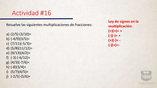 Actividad #16
Resuelve las siguientes multiplicaciones de fracciones:
a) (2/5) (3/10)=
b) (-4/9)(3/5)=
c) (7/11)(-5/3)=
d) (5/8)(11/12)=
e) (9/13)(4/2)=
f) (-3) (-6/12)=
g) (4/3)(-7/6)=
h) (-8)(3/4)=
i) (5/7)(4/5)=
j) (-2/5) (5/6)=
Ley de signos en la
multiplicaci�n:
(+)(+)= +
(-)(-)= +
(+)(-)= -
(-)(+)=-
 