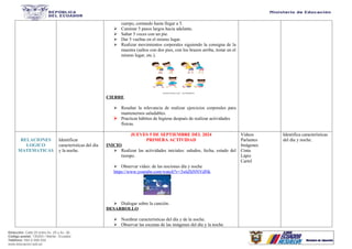 Dirección: Calle 20 entre Av. 25 y Av. 26.
Código postal: 130203 / Manta - Ecuador
Teléfono: 593-2-590-030
www.educacion.gob.ec
cuerpo, contando hasta llegar a 5.
 Caminar 5 pasos largos hacia adelante.
 Saltar 5 veces con un pie.
 Dar 5 vueltas en el mismo lugar.
 Realizar movimientos corporales siguiendo la consigna de la
maestra (saltos con dos pies, con los brazos arriba, trotar en el
mismo lugar, etc.).
CIERRE
 Resaltar la relevancia de realizar ejercicios corporales para
mantenernos saludables.
 Practicar hábitos de higiene después de realizar actividades
físicas.
RELACIONES
LOGICO
MATEMATICAS
Identificar
caracteristicas del día
y la noche.
JUEVES 5 DE SEPTIEMBRE DEL 2024
PRIMERA ACTIVIDAD
INICIO
 Realizar las actividades iniciales: saludos, fecha, estado del
tiempo.
 Observar video: de las nociones día y noche
https://www.youtube.com/watch?v=3x6ZhNNVdNk
 Dialogar sobre la canción.
DESARROLLO
 Nombrar características del día y de la noche.
 Observar las escenas de las imágenes del día y la noche
Videos
Parlantes
Imágenes
Cinta
Lápiz
Cartel
Identifica características
del día y noche.
 