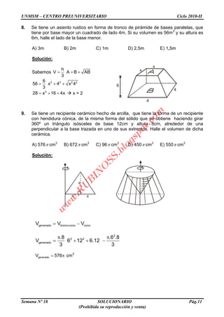 UNMSM – CENTRO PREUNIVERSITARIO Ciclo 2010-II
Semana Nº 18 SOLUCIONARIO Pág.11
(Prohibida su reproducción y venta)
8. Se tiene un asiento rustico en forma de tronco de pirámide de bases paralelas, que
tiene por base mayor un cuadrado de lado 4m. Si su volumen es 56m3
y su altura es
6m, halle el lado de la base menor.
A) 3m B) 2m C) 1m D) 2,5m E) 1,5m
Solución:
Sabemos
h
V A B AB
3
2 2 2 26
56 x 4 x 4
3
2
28 x 16 4x  x = 2
9. Se tiene un recipiente cerámico hecho de arcilla, que tiene la forma de un recipiente
con hendidura cónica, de la misma forma del sólido que se obtiene haciendo girar
360º un triángulo isósceles de base 12cm y altura 8cm, alrededor de una
perpendicular a la base trazada en uno de sus extremos. Halle el volumen de dicha
cerámica.
A) 576 cm3
B) 672 cm3
C) 96 cm3
D) 450 cm3
E) 550 cm3
Solución:
generado troncocono conoV V V
2
2 2
generado
.8 .6 .8
V 6 12 6.12
3 3
generadoV 576 cm3
x
x
4
4
6
6 6
8
w
w
w
.R
U
B
IN
O
SS.blogspot.com
 