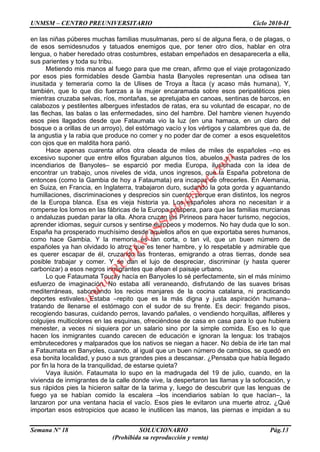 UNMSM – CENTRO PREUNIVERSITARIO Ciclo 2010-II
Semana Nº 18 SOLUCIONARIO Pág.13
(Prohibida su reproducción y venta)
en las niñas púberes muchas familias musulmanas, pero sí de alguna fiera, o de plagas, o
de esos semidesnudos y tatuados enemigos que, por tener otro dios, hablar en otra
lengua, o haber heredado otras costumbres, estaban empeñados en desaparecerla a ella,
sus parientes y toda su tribu.
Metiendo mis manos al fuego para que me crean, afirmo que el viaje protagonizado
por esos pies formidables desde Gambia hasta Banyoles representan una odisea tan
inusitada y temeraria como la de Ulises de Troya a Ítaca (y acaso más humana), Y,
también, que lo que dio fuerzas a la mujer encaramada sobre esos peripatéticos pies
mientras cruzaba selvas, ríos, montañas, se apretujaba en canoas, sentinas de barcos, en
calabozos y pestilentes albergues infestados de ratas, era su voluntad de escapar, no de
las flechas, las balas o las enfermedades, sino del hambre. Del hambre vienen huyendo
esos pies llagados desde que Fataumata vio la luz (en una hamaca, en un claro del
bosque o a orillas de un arroyo), del estómago vacío y los vértigos y calambres que da, de
la angustia y la rabia que produce no comer y no poder dar de comer a esos esqueletitos
con ojos que en maldita hora parió.
Hace apenas cuarenta años otra oleada de miles de miles de españoles –no es
excesivo suponer que entre ellos figuraban algunos tíos, abuelos y hasta padres de los
incendiarios de Banyoles– se esparció por media Europa, ilusionada con la idea de
encontrar un trabajo, unos niveles de vida, unos ingresos, que la España pobretona de
entonces (como la Gambia de hoy a Fataumata) era incapaz de ofrecerles. En Alemania,
en Suiza, en Francia, en Inglaterra, trabajaron duro, sudando la gota gorda y aguantando
humillaciones, discriminaciones y desprecios sin cuento, porque eran distintos, los negros
de la Europa blanca. Esa es vieja historia ya. Los españoles ahora no necesitan ir a
romperse los lomos en las fábricas de la Europa próspera, para que las familias murcianas
o andaluzas puedan parar la olla. Ahora cruzan los Pirineos para hacer turismo, negocios,
aprender idiomas, seguir cursos y sentirse europeos y modernos. No hay duda que lo son.
España ha prosperado muchísimo desde aquellos años en que exportaba seres humanos,
como hace Gambia. Y la memoria es tan corta, o tan vil, que un buen número de
españoles ya han olvidado lo atroz que es tener hambre, y lo respetable y admirable que
es querer escapar de él, cruzando las fronteras, emigrando a otras tierras, donde sea
posible trabajar y comer. Y se dan el lujo de despreciar, discriminar (y hasta querer
carbonizar) a esos negros inmigrantes que afean el paisaje urbano.
Lo que Fataumata Touray hacía en Banyoles lo sé perfectamente, sin el más mínimo
esfuerzo de imaginación. No estaba allí veraneando, disfrutando de las suaves brisas
mediterráneas, saboreando los recios manjares de la cocina catalana, ni practicando
deportes estivales. Estaba –repito que es la más digna y justa aspiración humana–
tratando de llenarse el estómago con el sudor de su frente. Es decir: fregando pisos,
recogiendo basuras, cuidando perros, lavando pañales, o vendiendo horquillas, alfileres y
colguijes multicolores en las esquinas, ofreciéndose de casa en casa para lo que hubiera
menester, a veces ni siquiera por un salario sino por la simple comida. Eso es lo que
hacen los inmigrantes cuando carecen de educación e ignoran la lengua: los trabajos
embrutecedores y malparados que los nativos se niegan a hacer. No debía de irle tan mal
a Fataumata en Banyoles, cuando, al igual que un buen número de cambios, se quedó en
esa bonita localidad, y puso a sus grandes pies a descansar. ¿Pensaba que había llegado
por fin la hora de la tranquilidad, de estarse quieta?
Vaya ilusión. Fataumata lo supo en la madrugada del 19 de julio, cuando, en la
vivienda de inmigrantes de la calle donde vive, la despertaron las llamas y la sofocación, y
sus rápidos pies la hicieron saltar de la tarima y, luego de descubrir que las lenguas de
fuego ya se habían comido la escalera –los incendiarios sabían lo que hacían–, la
lanzaron por una ventana hacia el vacío. Esos pies le evitaron una muerte atroz. ¿Qué
importan esos estropicios que acaso le inutilicen las manos, las piernas e impidan a su
w
w
w
.R
U
B
IN
O
SS.blogspot.com
 