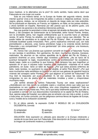 UNMSM – CENTRO PREUNIVERSITARIO Ciclo 2010-II
Semana Nº 18 SOLUCIONARIO Pág.14
(Prohibida su reproducción y venta)
boca masticar, si la alternativa era la pira? En cierto sentido, hasta cabría decir que
Fataumata es una mujer con suerte.
Esta es una historia banal, en la Europa de finales del segundo milenio, donde
intentar quemar vivos a los inmigrantes de pieles o culturas o religiones exóticas –turcos,
negros, gitanos, árabes– se va volviendo un deporte de riesgo cada vez más extendido.
Se ha practicado en Alemania, en Francia, en Inglaterra, en Italia, en los países nórdicos,
y ahora también en España. Alarmarse por ello parece que es de pésimo gusto, una
manifestación de paranoia o de siniestras intenciones políticas.
Hay que guardar la serenidad e imitar el ejemplo del alcalde de Banyoles, señor Pere
Bosch, y del consejero de Gobernación de la Generalitat, señor Xavier Pomés. Ambos,
con la envidiable calma, han negado enfáticamente que lo ocurrido fuera un atentado
racista. El señor Pomés ha añadido, con énfasis y poco menos que ofendido: “No se
puede hablar de xenofobia en la capital del Pla de l‟Estany”. Bien, el prestigio de esa
civilizada localidad queda inmaculado. Pero ¿cómo explicamos entonces que, con toda
premeditación y alevosía, unas manos prendieran fuego a la vivienda donde dormían
Fataumata y sus compatriotas? “A una gamberrada” (en otras palabras: una travesura,
una mataperrada).
Ah, menos mal. Los jóvenes que quisieron convertir en brasas a Fataumata Touray
no son racistas ni xenófobos. Son gamberros. Es decir, muchachos díscolos, traviesos,
malcriados. Se aburrían en las noches apacibles de la capital del Pla de l‟Estany y
quisieron divertirse un poco, intentar algo novedoso y excitante. ¿No es típico de la
juventud transgredir la regla, insubordinarse contra las prohibiciones? Se excedieron,
desde luego, nadie va a justificar lo que hicieron. Pero tampoco hay que magnificar un
episodio en el que ni siquiera hubo muertos. Esta explicación –inspirada en el noble
patriotismo, sin duda– tiene un talón de Aquiles. ¿Por qué estos jóvenes enfermos de
tedio, nada racistas, no quemaron la casa del alcalde, el señor Pere Bosch? ¿Por qué
esos muchachos nada xenófobos no hicieron un raid con sus galones de gasolina hacia la
vivienda del consejero señor Pomés? ¿Por qué eligieron el cuchitril de Fataumata? Sé
muy bien la respuesta: por pura casualidad. O, tal vez: porque las casas de los
inmigrantes no son de piedra sino de materiales innobles y arden y chisporrotean
muchísimo mejor.
¿Se sentirá aliviada la señora Fataumata Touray con estas explicaciones?
¿Sobrellevará con más ánimo su probable cojera y cicatrices ahora que sabe que sus
quemadores no son racistas ni xenófobos, sino unos chiquilines majaderos? Todo es
posible en este mundo, hasta eso, Pero, de lo que estoy totalmente seguro es que ella no
se quedará a convivir con sus desconocidos incendiarios en la capital de Pla de l‟Estany.
Que, apenas salga del hospital, sus sabios pies se echarán una vez más a andar, a correr
a toda prisa, sin rumbo conocido, por los peligrosos caminos llenos de fogatas de Europa,
cuna y modelo de la civilización occidental.
1. En el último párrafo, la expresión CUNA Y MODELO DE LA CIVILIZACIÓN
OCCIDENTAL connota
A) antigüedad. B) apología. C) ironía.*
D) desarrollo. E) aserción.
SOLUCIÓN: Esta expresión es utilizada para describir a la Europa intolerante y
racista de la que tiene que huir Fataumata. Esta descripción de Europa contrasta con
la imagen de continente moderno y civilizado.
w
w
w
.R
U
B
IN
O
SS.blogspot.com
 