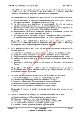 UNMSM – CENTRO PREUNIVERSITARIO Ciclo 2010-II
Semana Nº 18 SOLUCIONARIO Pág.16
(Prohibida su reproducción y venta)
SOLUCIÓN: Las autoridades en cuestión fueron sumamente indulgentes con lo que
a todas luces era un atentado racista. Esta tendencia a disimular semejante
atrocidad solo es posible porque los agraviados eran inmigrantes.
7. Se deduce del texto que, para el autor, la segregación racial evidenciada en España
A) tiene sus raíces en la más profunda ignorancia acerca de la riqueza cultural de
los árabes, gambianos y demás trashumantes de África.
B) ha sido posteriormente abatida por la concientización de miles de personas
acerca de los aspectos funestos que acarrean los actos crueles.
C) deviene del resentimiento de los españoles por la profunda crisis económica de
hace cuarenta años, y que significó para ellos algo humillante.
D) es producto de las muestras de racismo desatadas en Alemania y que se han
propalado a lo largo de todo el territorio europeo.
E) demuestra una profunda ignorancia acerca de la extrema pobreza, el maltrato y
la condición de parias europeos que alguna vez vivieron los españoles.*
Respuesta: El autor reseña la historia de humillaciones que pasaron los españoles,
humillaciones olvidadas por estos que, en palabras de Vargas Llosa, «se dan el lujo
de despreciar a esos negros inmigrantes que afean el paisaje».
8. En el penúltimo párrafo el autor tilda a los atacantes de Fataumata de «gamberros»
con la finalidad de
A) desestimar la opinión de quienes piensan que en España hay personas racistas.
B) apaciguar la injusta acusación de que fueron víctimas los jóvenes incendiarios.
C) congraciarse con quienes desestimaban el atentado contra Fataumata Touray.
D) refrendar la opinión acerca de la imposibilidad de la práctica xenofóbica en
España.
E) sancionar la displicente explicación del alcalde de Banyoles y el consejero
Pomés.*
Respuesta: El autor de forma sarcástica recusa la peregrina explicación que dieron
las autoridades de Banyotes respecto del ataque que sufrió Fataumata. A saber, se
trató de una travesura según estos.
9. Se infiere que los que perpetraron el incendio de la vivienda de Fataumata
A) son miembros de grupos neonazis que creen en la pureza racial.*
B) pertenecen a pandillas de jóvenes que defienden la anarquía.
C) violentan a miembros de pandillas rivales en la Península Ibérica.
D) reflejan la frustración de muchos jóvenes pobres de España.
E) querían saquear la casa para quedarse con objetos de valor.
Respuesta: El racismo, la alusión a la pureza racial, da pie para pensar que son
neonazis.
10. Señale la alternativa que contenga una aserción incompatible con el texto.
A) El autor cuestiona la indiferencia de la gente ante el racismo.
B) Fataumata escapó de su tierra originaria debido al hambre.
C) Fataumata se quedará en Cataluña después de salir del hospital.*
D) Los agresores de Fataumata aborrecen a la gente negra.
E) Fataumata padeció desgracias antes de llegar a España.
w
w
w
.R
U
B
IN
O
SS.blogspot.com
 