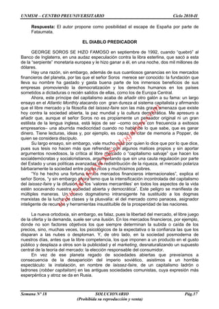 UNMSM – CENTRO PREUNIVERSITARIO Ciclo 2010-II
Semana Nº 18 SOLUCIONARIO Pág.17
(Prohibida su reproducción y venta)
Respuesta: El autor propone como posibilidad el escape de España por parte de
Fataumata.
EL DIABLO PREDICADOR
GEORGE SOROS SE HIZO FAMOSO en septiembre de 1992, cuando “quebró” al
Banco de Inglaterra, en una audaz especulación contra la libra esterlina, que sacó a esta
de la “serpiente” monetaria europea y le hizo ganar a él, en una noche, dos mil millones de
dólares.
Hay una razón, sin embargo, además de sus cuantiosos ganancias en los mercados
financieros del planeta, por las que el señor Soros merece ser conocido: la fundación que
lleva su nombre ha gastado y gasta buena parte de los inmensos beneficios de sus
empresas promoviendo la democratización y los derechos humanos en los países
sometidos a dictaduras o recién salidos de ellas, como los de Europa Central.
Ahora, este príncipe del capitalismo acaba de añadir otro galón a su fama: un largo
ensayo en el Atlantic Monthly atacando con gran dureza al sistema capitalista y afirmando
que el libre mercado y la filosofía del laissez-faire son las más grave amenaza que existe
hoy contra la sociedad abierta, la paz mundial y la cultura democrática. Me apresuro a
añadir que, aunque el señor Soros no es propiamente un pensador original ni un gran
estilista de la lengua inglesa, está lejos de ser –como ocurre con frecuencia a exitosos
empresarios– una aburrida mediocridad cuando no habla de lo que sabe, que es ganar
dinero. Tiene lecturas, ideas y, por ejemplo, es capaz de citar de memoria a Popper, de
quien se considera discípulo.
Su largo ensayo, sin embargo, vale mucho más por quien lo dice que por lo que dice,
pues sus tesis no hacen más que refrendar, con algunos matices propios y sin aportar
argumentos novedosos, la crítica al libre mercado o “capitalismo salvaje” que hacen los
socialdemócratas y socialcristianos, argumentando que sin una cauta regulación por parte
del Estado y unas políticas avanzadas de redistribución de la riqueza, el mercado polariza
bárbaramente la sociedad entre pocos ricos y muchísimos pobres.
“Yo he hecho una fortuna en los mercados financieros internacionales”, explica el
señor Soros, “y sin embargo ahora temo que la intensificación incontrolada del capitalismo
del laissez-faire y la difusión de los „valores mercantiles‟ en todos los aspectos de la vida
estén socavando nuestra sociedad abierta y democrática”. Este peligro se manifiesta de
múltiples maneras. Un nuevo dogmatismo intransigente ha sustituido a los dogmas
marxistas de la lucha de clases y la plusvalía: el del mercado como panacea, asignador
inteligente de recursos y herramientas insustituible de la prosperidad de las naciones.
La nueva ortodoxia, sin embargo, es falaz, pues la libertad del mercado, el libre juego
de la oferta y la demanda, suele ser una ilusión. En los mercados financieros, por ejemplo,
donde no son factores objetivos los que siempre determinan la subida o caída de los
precios, sino, muchas veces, los psicológicos de la expectativa o la confianza las que los
disparan a las nubes o desploman. Y, de otro lado, en la sociedad posmoderna de
nuestros días, antes que la libre competencia, los que imponen a un producto en el gusto
público y desplaza a otros son la publicidad y el marketing, desnaturalizando un supuesto
central de la teoría del mercado: la elección responsable del consumidor.
En vez de ese planeta regado de sociedades abiertas que preveíamos a
consecuencia de la desaparición del imperio soviético, asistimos a un horrible
espectáculo: la instalación, en nombre de laissez-faire, de un capitalismo ladrón o
ladrones (robber capitalism) en las antiguas sociedades comunistas, cuya expresión más
esperpéntica y atroz se da en Rusia.
w
w
w
.R
U
B
IN
O
SS.blogspot.com
 