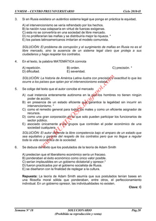 UNMSM – CENTRO PREUNIVERSITARIO Ciclo 2010-II
Semana Nº 18 SOLUCIONARIO Pág.20
(Prohibida su reproducción y venta)
3. Si en Rusia existiera un auténtico sistema legal que ponga en práctica la equidad,
A) el intervencionismo se vería refrendado por los hechos.
B) la nación rusa colapsaría en virtud de fuerzas exógenas.
C) esta no se convertiría en una sociedad de libre mercado.
D) no proliferarían las mafias y se distribuiría mejor la riqueza. *
E) los países latinoamericanos imitarían el modelo comunista.
SOLUCIÓN: El problema de corrupción y el surgimiento de mafias en Rusia no es el
libre mercado, sino la ausencia de un sistema legal claro que proteja a sus
ciudadanos y haga respetar los contratos.
4. En el texto, la palabra MATEMÁTICA connota
A) repetición. B) orden. C) precisión. *
D) dificultad. E) severidad.
SOLUCIÓN: La historia de América Latina ilustra con precisión o exactitud lo que les
ocurre a los países que optan por el intervencionismo estatal.
5. Se colige del texto que el autor concibe el mercado
A) cual instancia enteramente autónoma en la que los hombres no tienen ningún
poder de acción.
B) en presencia de un estado eficiente que garantice la legalidad sin incurrir en
intervencionismo. *
C) como el remedio general para todos los males y como un eficiente asignador de
recursos.
D) como una gran corporación en la que solo pueden participar los funcionarios de
sector público.
E) asociado únicamente a los grupos que controlan el poder económico de una
sociedad cualquiera.
SOLUCIÓN: El autor defiende la libre competencia bajo el amparo de un estado que
sea equitativo y garante del respeto de los contratos pero que no llegue a regular
toda la vida económica de la sociedad.
6. Se deduce del texto que los postulados de la teoría de Adam Smith
A) predecían que el liberalismo económico sería un fracaso.
B) ponderaban el éxito económico como único valor posible.
C) serían implausibles en un gobierno dictatorial y opresor.*
D) fueron practicados por el gobierno socialista de Rusia.
E) se diseñaron con la finalidad de replegar a la cultura.
Repuesta: La teoría de Adam Smith asumía que sus postulados tenían bases en
una filosofía moral sólida que ponderaban, entre otros, el perfeccionamiento
individual. En un gobierno opresor, las individualidades no existen.
Clave: C
w
w
w
.R
U
B
IN
O
SS.blogspot.com
 