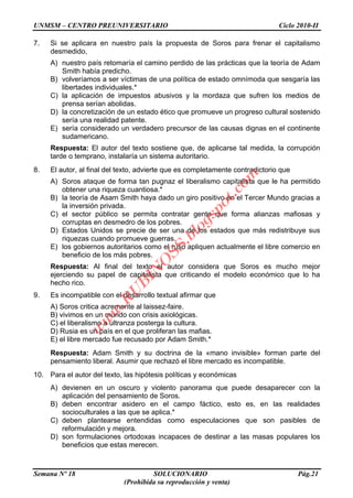 UNMSM – CENTRO PREUNIVERSITARIO Ciclo 2010-II
Semana Nº 18 SOLUCIONARIO Pág.21
(Prohibida su reproducción y venta)
7. Si se aplicara en nuestro país la propuesta de Soros para frenar el capitalismo
desmedido,
A) nuestro país retomaría el camino perdido de las prácticas que la teoría de Adam
Smith había predicho.
B) volveríamos a ser víctimas de una política de estado omnímoda que sesgaría las
libertades individuales.*
C) la aplicación de impuestos abusivos y la mordaza que sufren los medios de
prensa serían abolidas.
D) la concretización de un estado ético que promueve un progreso cultural sostenido
sería una realidad patente.
E) sería considerado un verdadero precursor de las causas dignas en el continente
sudamericano.
Respuesta: El autor del texto sostiene que, de aplicarse tal medida, la corrupción
tarde o temprano, instalaría un sistema autoritario.
8. El autor, al final del texto, advierte que es completamente contradictorio que
A) Soros ataque de forma tan pugnaz el liberalismo capitalista que le ha permitido
obtener una riqueza cuantiosa.*
B) la teoría de Asam Smith haya dado un giro positivo en el Tercer Mundo gracias a
la inversión privada.
C) el sector público se permita contratar gente que forma alianzas mafiosas y
corruptas en desmedro de los pobres.
D) Estados Unidos se precie de ser una de los estados que más redistribuye sus
riquezas cuando promueve guerras.
E) los gobiernos autoritarios como el ruso apliquen actualmente el libre comercio en
beneficio de los más pobres.
Respuesta: Al final del texto el autor considera que Soros es mucho mejor
ejerciendo su papel de capitalista que criticando el modelo económico que lo ha
hecho rico.
9. Es incompatible con el desarrollo textual afirmar que
A) Soros critica acremente al laissez-faire.
B) vivimos en un mundo con crisis axiológicas.
C) el liberalismo a ultranza posterga la cultura.
D) Rusia es un país en el que proliferan las mafias.
E) el libre mercado fue recusado por Adam Smith.*
Respuesta: Adam Smith y su doctrina de la «mano invisible» forman parte del
pensamiento liberal. Asumir que rechazó el libre mercado es incompatible.
10. Para el autor del texto, las hipótesis políticas y económicas
A) devienen en un oscuro y violento panorama que puede desaparecer con la
aplicación del pensamiento de Soros.
B) deben encontrar asidero en el campo fáctico, esto es, en las realidades
socioculturales a las que se aplica.*
C) deben plantearse entendidas como especulaciones que son pasibles de
reformulación y mejora.
D) son formulaciones ortodoxas incapaces de destinar a las masas populares los
beneficios que estas merecen.
w
w
w
.R
U
B
IN
O
SS.blogspot.com
 