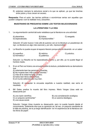 UNMSM – CENTRO PREUNIVERSITARIO Ciclo 2010-II
Semana Nº 18 SOLUCIONARIO Pág.22
(Prohibida su reproducción y venta)
E) polarizan siempre la estructura social a la que se aplican, ya que las brechas
entre pobre y ricos crecen en exceso.
Respuesta: Para el autor, las teorías políticas o económicas serias son aquellas que
pueden cotejarse «con la realidad viva y actuante».
MUESTRARIO DE PREGUNTAS SOBRE LOS TEXTOS SELECCIONADOS
LA LITERATURA Y LA VIDA
1. La argumentación central del autor establece que la literatura es una actividad
A) placentera. B) lúdica. C) sesgada.
D) especializada. E) imprescindible.*
Solución: El autor busca ir más allá de quienes ven en la literatura un pasatiempo de
lujo. La literatura es algo más esencial y, por ello, imprescindible.
2. La filosofía no puede ocupar el espacio literario porque ella ha devenido en un saber
A) superfluo. B) retórico. C) práctico.
D) hermético.* E) polémico.
Solución: La filosofía se ha especializado mucho y, por ello, ya no puede llegar al
hombre medio.
3. Si en el Perú se hiciera una encuesta sobre la lectura, probablemente se demostraría
que
A) solamente leen las personas provectas.
B) las mujeres leen más que los varones.*
C) más de la mitad ha leído un libro.
D) todos leen libros electrónicos.
E) el mundo editorial está muy bien.
Solución: Al extrapolar la encuesta española a nuestra realidad, ese sería el
resultado.
4. Bill Gates predice la muerte del libro impreso. Mario Vargas Llosa está en
desacuerdo por
A) una razón científica. B) una consideración ecológica.
C) un prejuicio sentimental.* D) un axioma ideológico.
E) una causa social.
Solución: Vargas Llosa muestra su desacuerdo, pero no puede hacerlo desde el
conocimiento. Solamente dice que su oposición es, tal vez, un prejuicio resultante de
la falta de práctica, de la ya larga identificación “en mi experiencia de la literatura con
los libros de papel”.
w
w
w
.R
U
B
IN
O
SS.blogspot.com
 