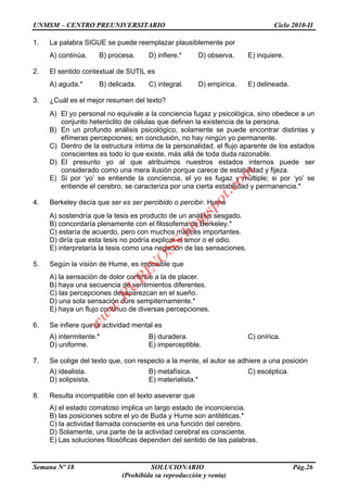 UNMSM – CENTRO PREUNIVERSITARIO Ciclo 2010-II
Semana Nº 18 SOLUCIONARIO Pág.26
(Prohibida su reproducción y venta)
1. La palabra SIGUE se puede reemplazar plausiblemente por
A) continúa. B) procesa. D) infiere.* D) observa. E) inquiere.
2. El sentido contextual de SUTIL es
A) aguda.* B) delicada. C) integral. D) empírica. E) delineada.
3. ¿Cuál es el mejor resumen del texto?
A) El yo personal no equivale a la conciencia fugaz y psicológica, sino obedece a un
conjunto heteróclito de células que definen la existencia de la persona.
B) En un profundo análisis psicológico, solamente se puede encontrar distintas y
efímeras percepciones; en conclusión, no hay ningún yo permanente.
C) Dentro de la estructura íntima de la personalidad, el flujo aparente de los estados
conscientes es todo lo que existe, más allá de toda duda razonable.
D) El presunto yo al que atribuimos nuestros estados internos puede ser
considerado como una mera ilusión porque carece de estabilidad y fijeza.
E) Si por „yo‟ se entiende la conciencia, el yo es fugaz y múltiple; si por „yo‟ se
entiende el cerebro, se caracteriza por una cierta estabilidad y permanencia.*
4. Berkeley decía que ser es ser percibido o percibir. Hume
A) sostendría que la tesis es producto de un análisis sesgado.
B) concordaría plenamente con el filosofema de Berkeley.*
C) estaría de acuerdo, pero con muchos matices importantes.
D) diría que esta tesis no podría explicar el amor o el odio.
E) interpretaría la tesis como una negación de las sensaciones.
5. Según la visión de Hume, es imposible que
A) la sensación de dolor continúe a la de placer.
B) haya una secuencia de sentimientos diferentes.
C) las percepciones desaparezcan en el sueño.
D) una sola sensación dure sempiternamente.*
E) haya un flujo continuo de diversas percepciones.
6. Se infiere que la actividad mental es
A) intermitente.* B) duradera. C) onírica.
D) uniforme. E) imperceptible.
7. Se colige del texto que, con respecto a la mente, el autor se adhiere a una posición
A) idealista. B) metafísica. C) escéptica.
D) solipsista. E) materialista.*
8. Resulta incompatible con el texto aseverar que
A) el estado comatoso implica un largo estado de inconciencia.
B) las posiciones sobre el yo de Buda y Hume son antitéticas.*
C) la actividad llamada consciente es una función del cerebro.
D) Solamente, una parte de la actividad cerebral es consciente.
E) Las soluciones filosóficas dependen del sentido de las palabras.
w
w
w
.R
U
B
IN
O
SS.blogspot.com
 
